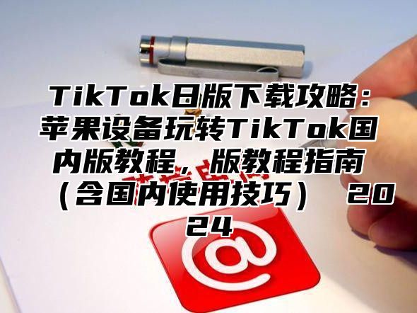 TikTok日版下载攻略：苹果设备玩转TikTok国内版教程，版教程指南含国内使用技巧 2025