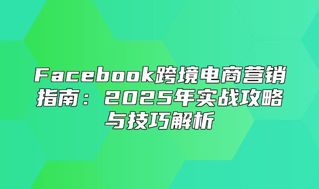 Facebook跨境电商营销指南：2025年实战攻略与技巧解析