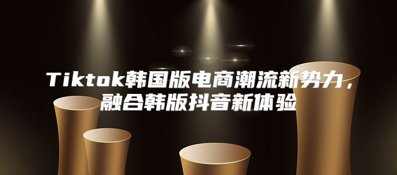 Tiktok韩国版电商潮流新势力，融合韩版抖音新体验