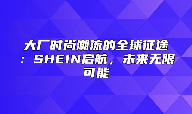 大厂时尚潮流的全球征途：SHEIN启航，未来无限可能