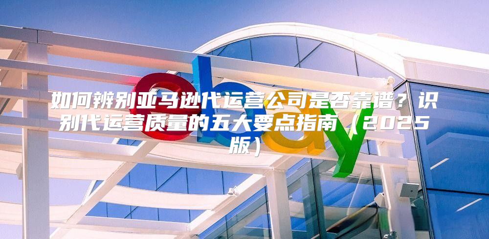 如何辨别亚马逊代运营公司是否靠谱？识别代运营质量的五大要点指南2025版
