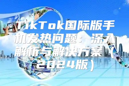 TikTok国际版手机发热问题：深入解析与解决方案2025版