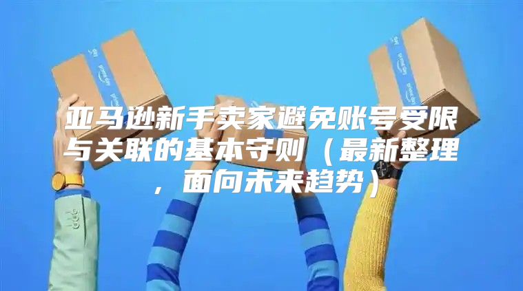 亚马逊新手卖家避免账号受限与关联的基本守则最新整理，面向未来趋势