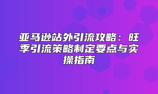 亚马逊站外引流攻略：旺季引流策略制定要点与实操指南