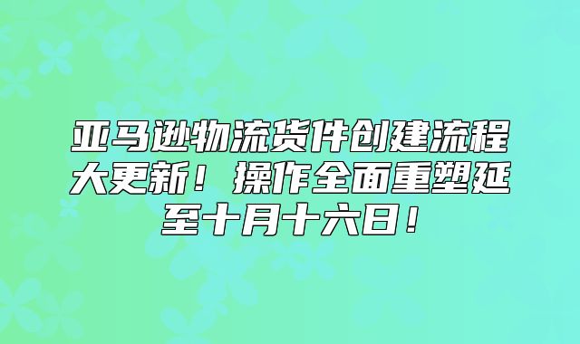 亚马逊物流货件创建流程大更新！操作全面重塑延至十月十六日！