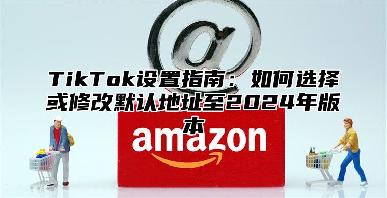 TikTok设置指南：如何选择或修改默认地址至2025年版本