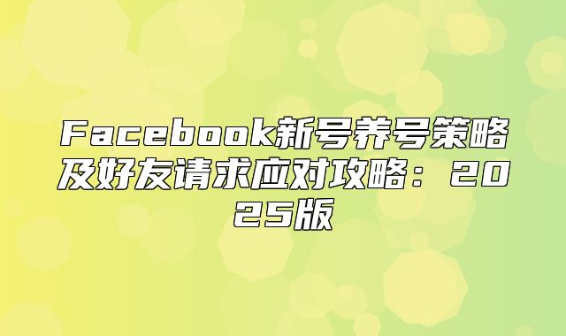 Facebook新号养号策略及好友请求应对攻略：2025版