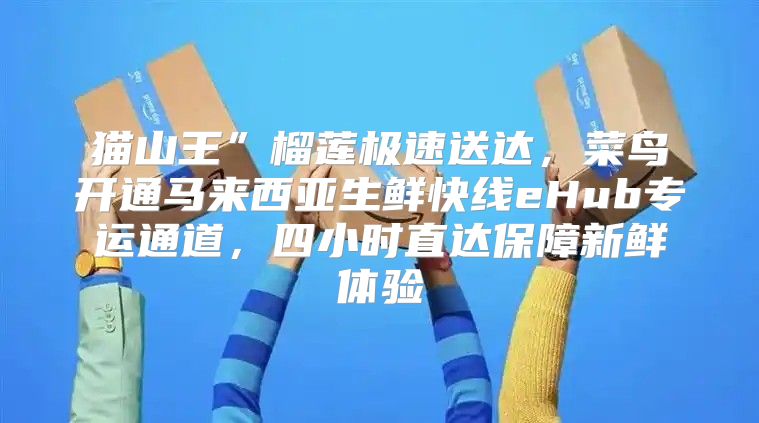 猫山王”榴莲极速送达，菜鸟开通马来西亚生鲜快线eHub专运通道，四小时直达保障新鲜体验