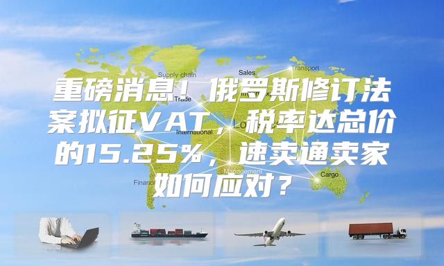 重磅消息！俄罗斯修订法案拟征VAT，税率达总价的15.25%，速卖通卖家如何应对？