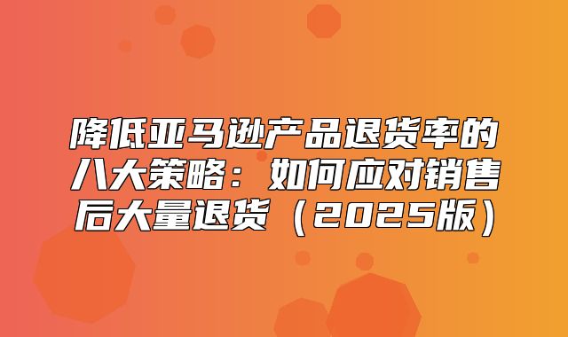 降低亚马逊产品退货率的八大策略：如何应对销售后大量退货2025版