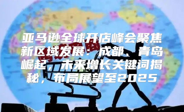 亚马逊全球开店峰会聚焦新区域发展：成都、青岛崛起，未来增长关键词揭秘，布局展望至2025