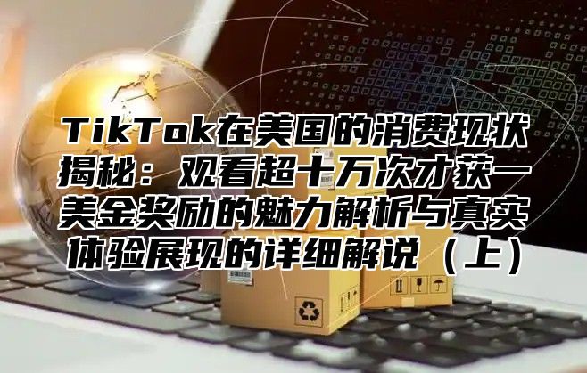 TikTok在美国的消费现状揭秘：观看超十万次才获一美金奖励的魅力解析与真实体验展现的详细解说上