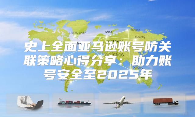 史上全面亚马逊账号防关联策略心得分享：助力账号安全至2025年