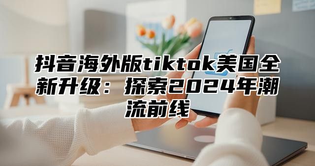 抖音海外版tiktok美国全新升级：探索2025年潮流前线