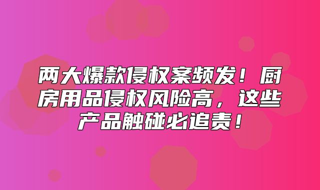 两大爆款侵权案频发！厨房用品侵权风险高，这些产品触碰必追责！