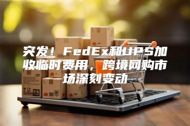 突发！FedEx和UPS加收临时费用，跨境网购市场深刻变动