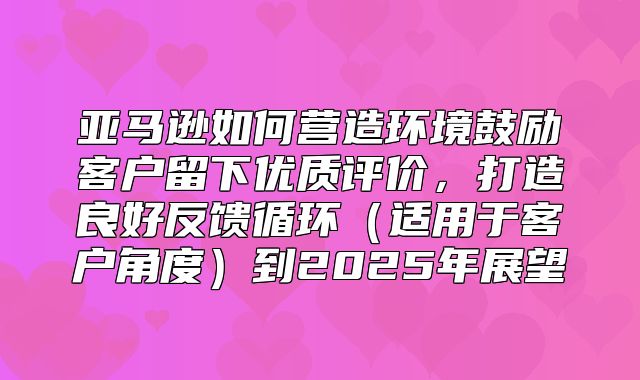 亚马逊如何营造环境鼓励客户留下优质评价，打造良好反馈循环适用于客户角度到2025年展望