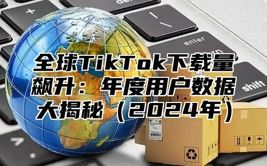 全球TikTok下载量飙升：年度用户数据大揭秘2025年