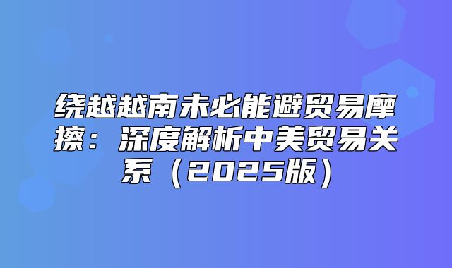 绕越越南未必能避贸易摩擦：深度解析中美贸易关系2025版