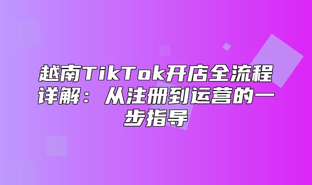 越南TikTok开店全流程详解：从注册到运营的一步指导