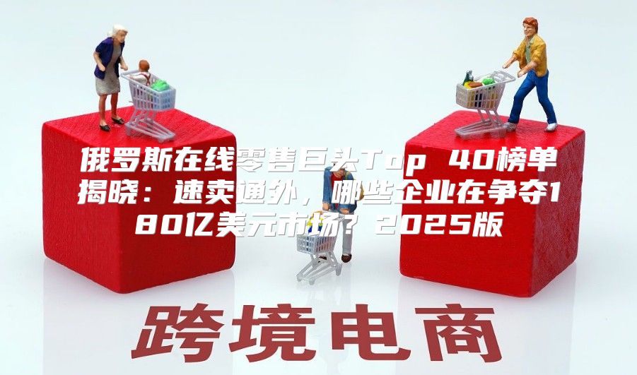 俄罗斯在线零售巨头Top 40榜单揭晓：速卖通外，哪些企业在争夺180亿美元市场？2025版