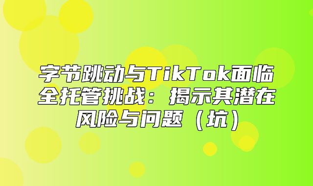 字节跳动与TikTok面临全托管挑战：揭示其潜在风险与问题坑