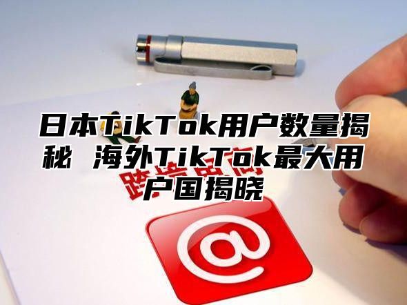 日本TikTok用户数量揭秘 海外TikTok最大用户国揭晓