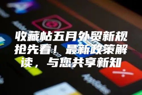 收藏帖五月外贸新规抢先看！最新政策解读，与您共享新知