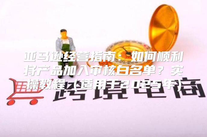 亚马逊经营指南：如何顺利将产品加入审核白名单？实操教程适用于2025年