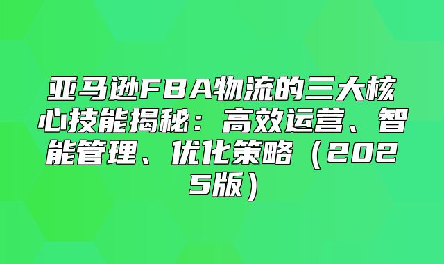 亚马逊FBA物流的三大核心技能揭秘：高效运营、智能管理、优化策略2025版