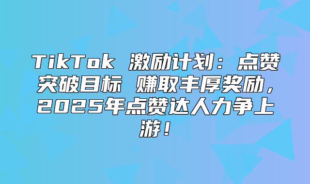 TikTok 激励计划：点赞突破目标 赚取丰厚奖励，2025年点赞达人力争上游！