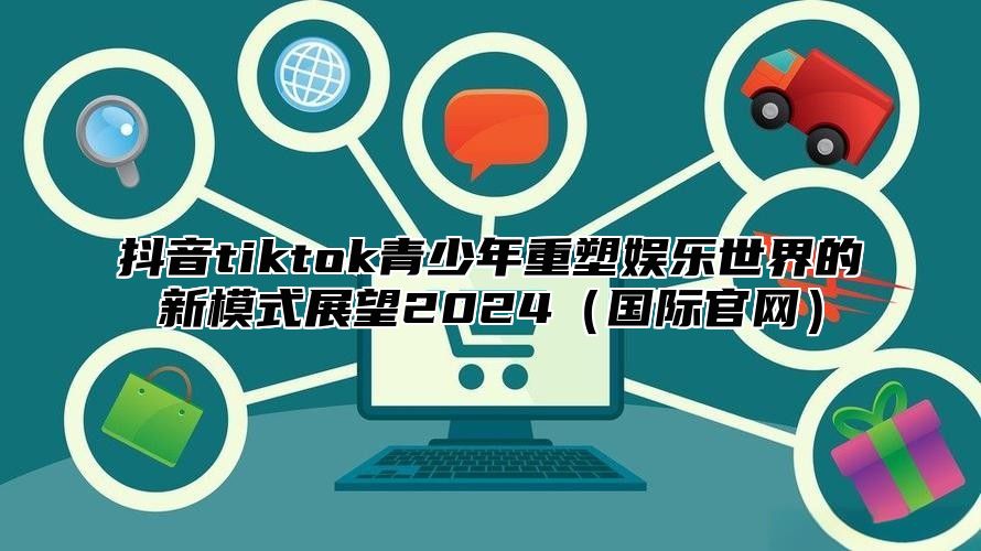 抖音tiktok青少年重塑娱乐世界的新模式展望2025国际官网