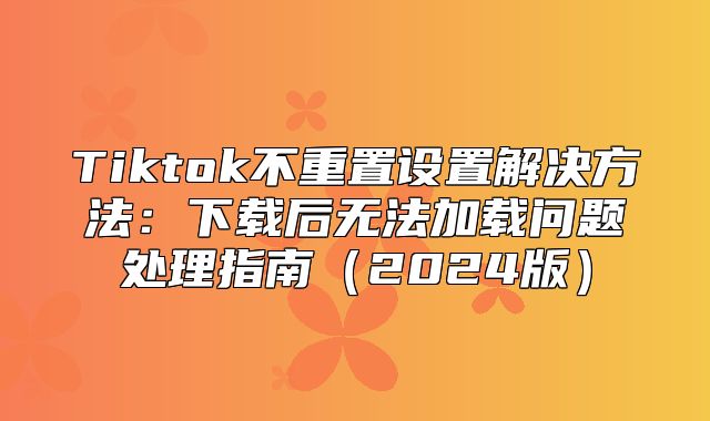 Tiktok不重置设置解决方法：下载后无法加载问题处理指南2025版