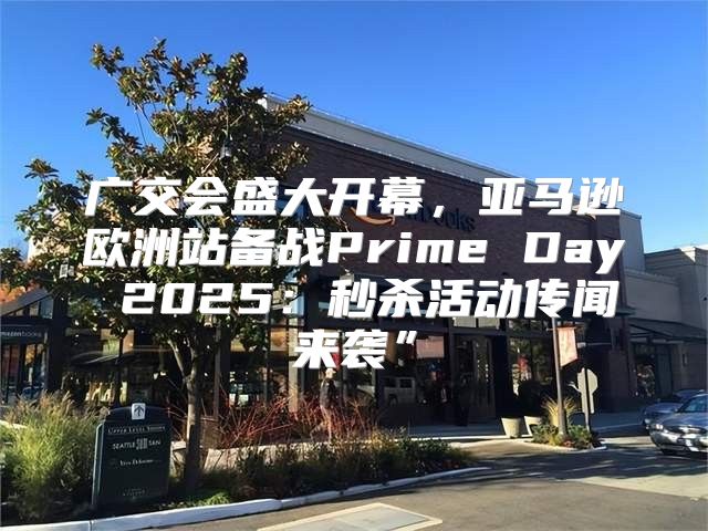 广交会盛大开幕，亚马逊欧洲站备战Prime Day 2025秒杀活动传闻来袭”