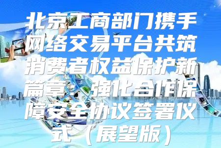 北京工商部门携手网络交易平台共筑消费者权益保护新篇章：强化合作保障安全协议签署仪式展望版