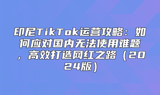 印尼TikTok运营攻略：如何应对国内无法使用难题，高效打造网红之路2025版