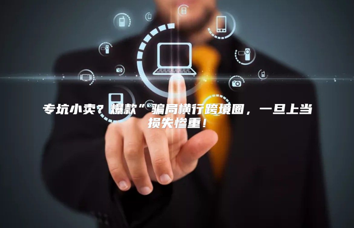 专坑小卖？爆款”骗局横行跨境圈，一旦上当损失惨重！