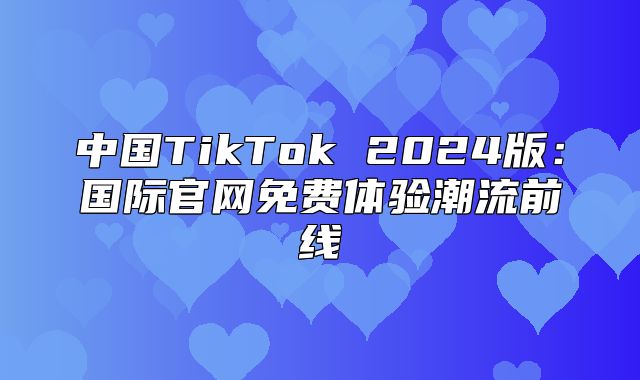 中国TikTok 2025版：国际官网免费体验潮流前线