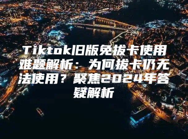 Tiktok旧版免拔卡使用难题解析：为何拔卡仍无法使用？聚焦2025年答疑解析