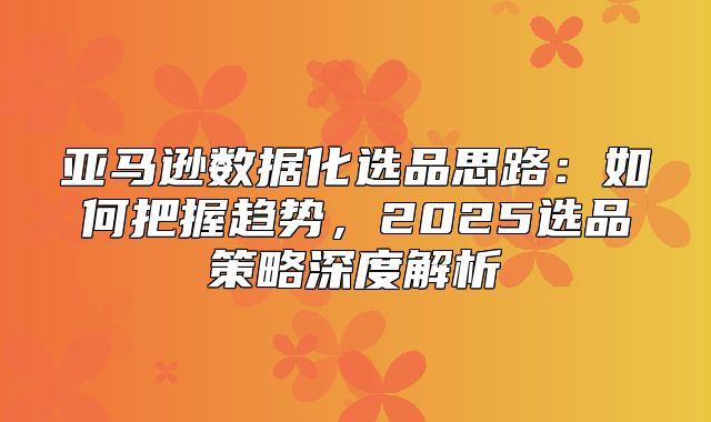 亚马逊数据化选品思路：如何把握趋势，2025选品策略深度解析