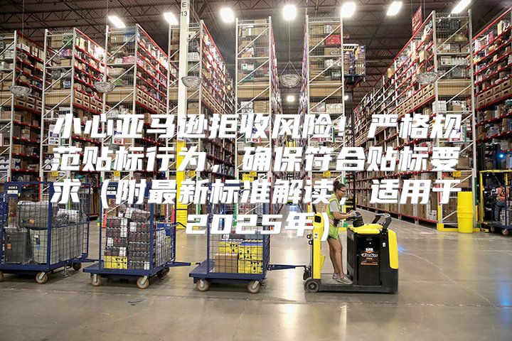 小心亚马逊拒收风险！严格规范贴标行为，确保符合贴标要求附最新标准解读，适用于2025年