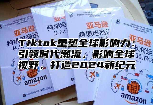 Tiktok重塑全球影响力：引领时代潮流，影响全球视野，打造2025新纪元