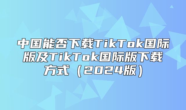 中国能否下载TikTok国际版及TikTok国际版下载方式2025版