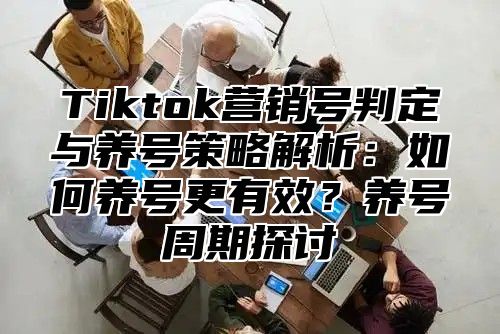 Tiktok营销号判定与养号策略解析：如何养号更有效？养号周期探讨