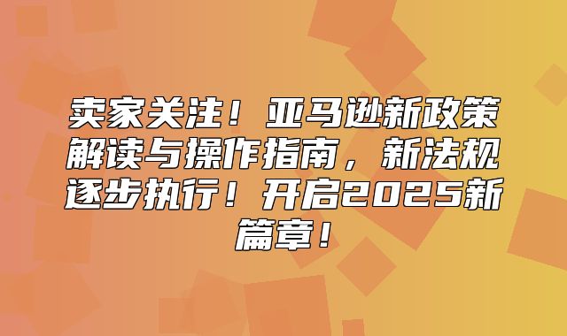 卖家关注！亚马逊新政策解读与操作指南，新法规逐步执行！开启2025新篇章！