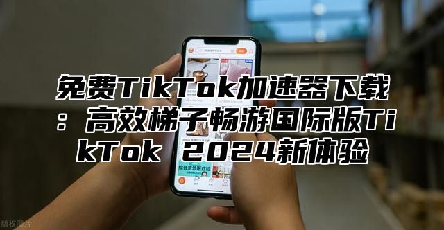免费TikTok加速器下载：高效梯子畅游国际版TikTok 2025新体验