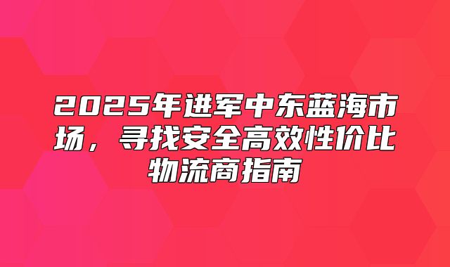 2025年进军中东蓝海市场，寻找安全高效性价比物流商指南
