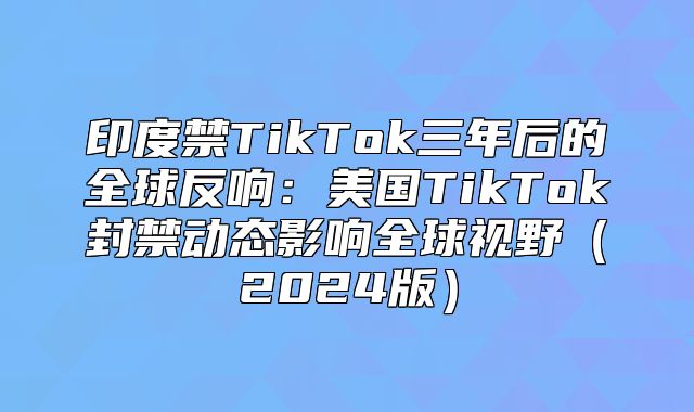 印度禁TikTok三年后的全球反响：美国TikTok封禁动态影响全球视野2025版