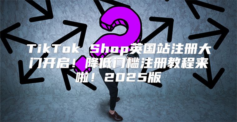 TikTok Shop英国站注册大门开启！降低门槛注册教程来啦！2025版