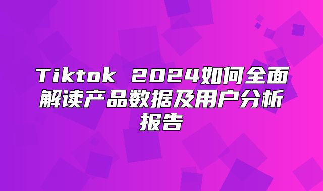 Tiktok 2025如何全面解读产品数据及用户分析报告
